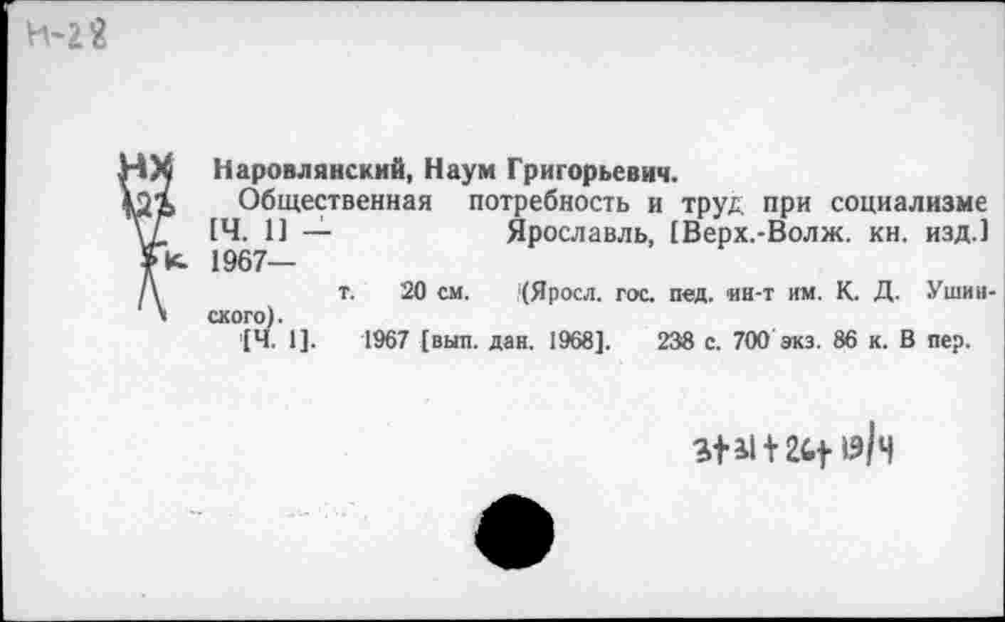 ﻿
« Наровлянский, Наум Григорьевич.
Ь Общественная потребность и труд при социализме
[Ч. 1] —	Ярославль, [Верх.-Волж. кн. изд.]
К. 1967—
т. 20 см. (Яросл. гос. пед. ин-т им. К. Д. Ушинского).
[Ч. 1].	1967 [вып. дан. 1968].	238 с. 700 экз. 86 к. В пер.
